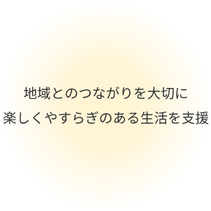 地域とのつながりを大切に 楽しくやすらぎのある生活を支援