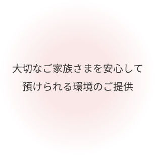 大切なご家族さまを安心して 預けられる環境のご提供